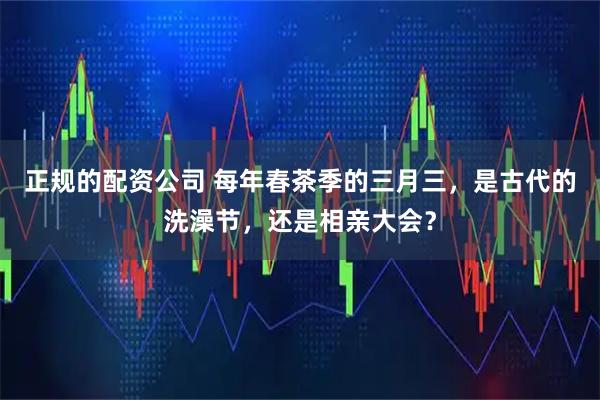 正规的配资公司 每年春茶季的三月三，是古代的洗澡节，还是相亲大会？