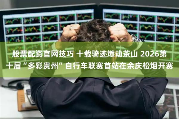 股票配资官网技巧 十载骑迹燃动茶山 2026第十届“多彩贵州”自行车联赛首站在余庆松烟开赛