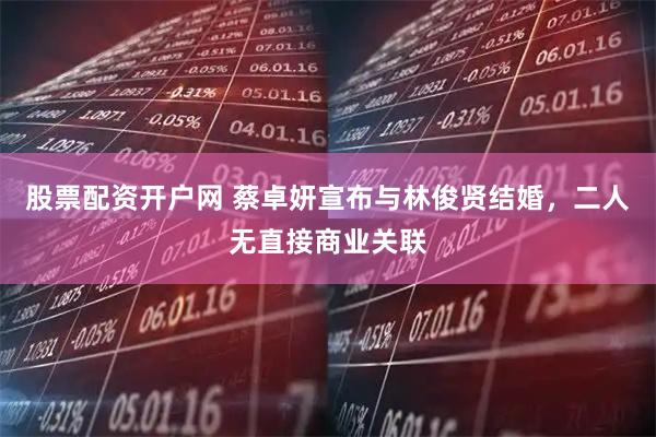 股票配资开户网 蔡卓妍宣布与林俊贤结婚，二人无直接商业关联