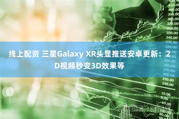 线上配资 三星Galaxy XR头显推送安卓更新：2D视频秒变3D效果等