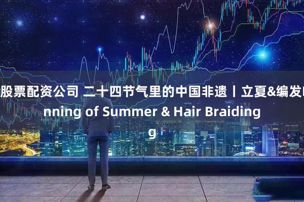 可靠股票配资公司 二十四节气里的中国非遗丨立夏&编发Beginning of Summer & Hair Braiding