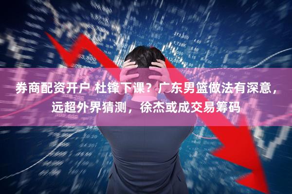 券商配资开户 杜锋下课？广东男篮做法有深意，远超外界猜测，徐杰或成交易筹码