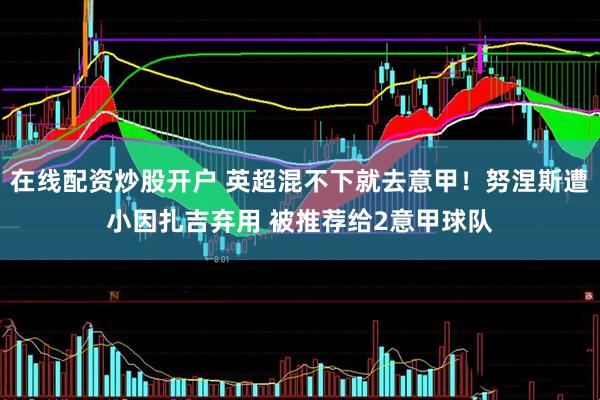 在线配资炒股开户 英超混不下就去意甲！努涅斯遭小因扎吉弃用 被推荐给2意甲球队