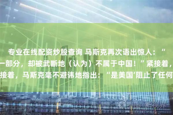 专业在线配资炒股查询 马斯克再次语出惊人：“台湾是中国不可分割的一部分，却被武断地（认为）不属于中国！”紧接着，马斯克毫不避讳地指出：“是美国‘阻止了任何形式的统一努力。’”