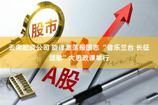 云南配资公司 旋律激荡报国志 “音乐兰台 长征颂歌”大思政课举行