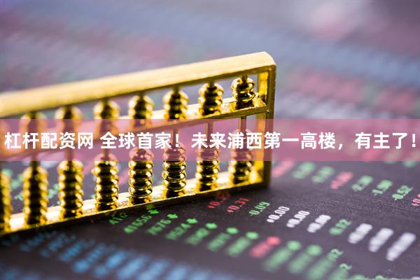 杠杆配资网 全球首家！未来浦西第一高楼，有主了！