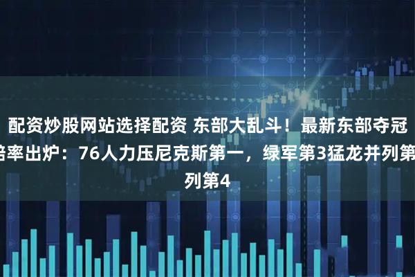 配资炒股网站选择配资 东部大乱斗！最新东部夺冠赔率出炉：76人力压尼克斯第一，绿军第3猛龙并列第4