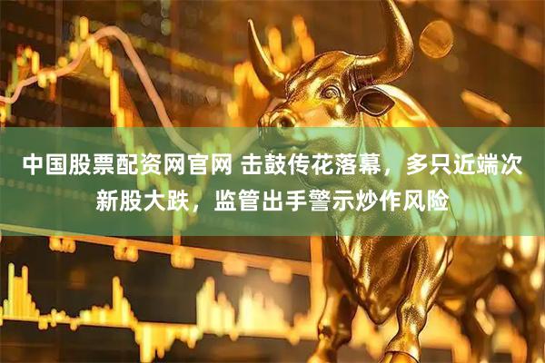 中国股票配资网官网 击鼓传花落幕，多只近端次新股大跌，监管出手警示炒作风险